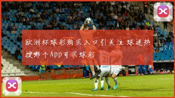欧洲杯球彩购买入口引关注 球迷热搜哪个App可买球彩