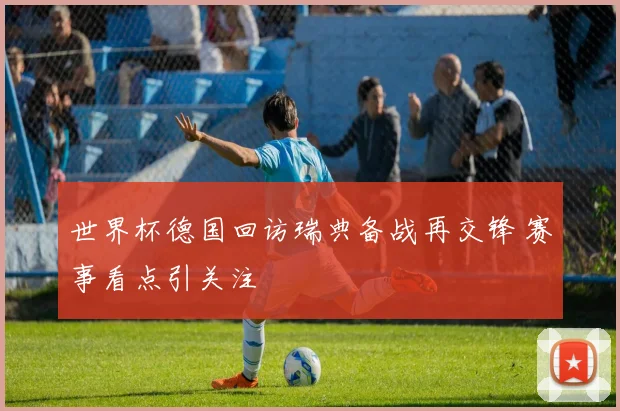 世界杯德国回访瑞典备战再交锋 赛事看点引关注