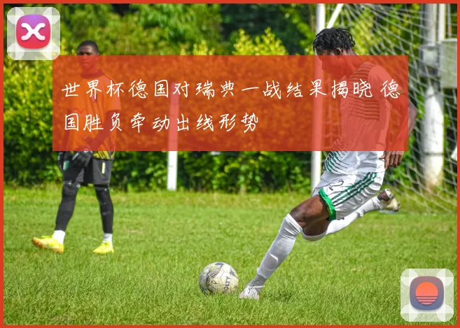 世界杯德国对瑞典一战结果揭晓 德国胜负牵动出线形势