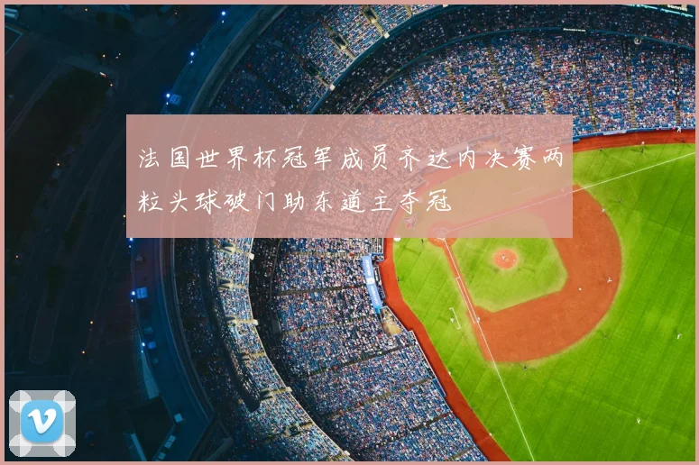 法国世界杯冠军成员齐达内决赛两粒头球破门助东道主夺冠