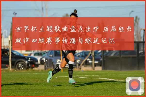 世界杯主题歌曲盘点出炉 历届经典旋律回顾赛事传播与球迷记忆