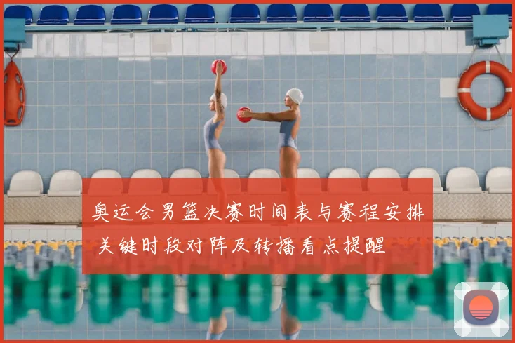 奥运会男篮决赛时间表与赛程安排 关键时段对阵及转播看点提醒