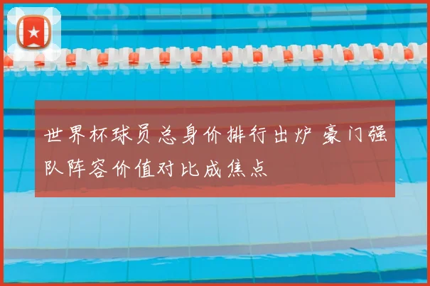 世界杯球员总身价排行出炉 豪门强队阵容价值对比成焦点
