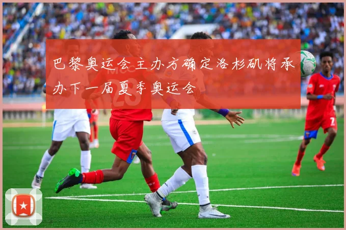 巴黎奥运会主办方确定洛杉矶将承办下一届夏季奥运会