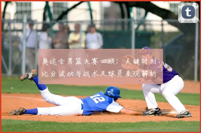 奥运会男篮决赛回顾：关键时刻、比分波动与战术及球员表现解析