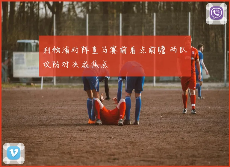 利物浦对阵皇马赛前看点前瞻 两队攻防对决成焦点