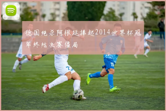 德国绝杀阿根廷捧起2014世界杯冠军终结决赛僵局