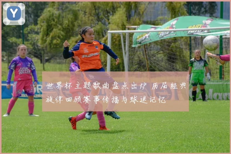 世界杯主题歌曲盘点出炉 历届经典旋律回顾赛事传播与球迷记忆