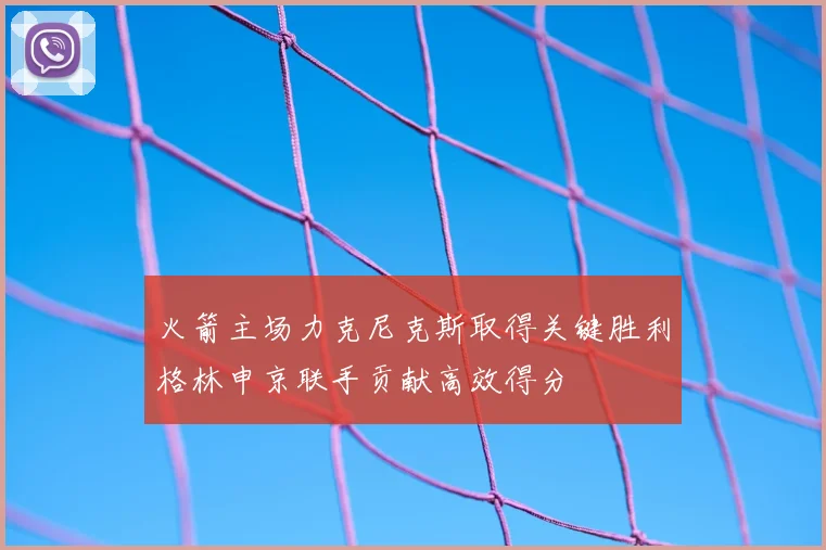 火箭主场力克尼克斯取得关键胜利格林申京联手贡献高效得分