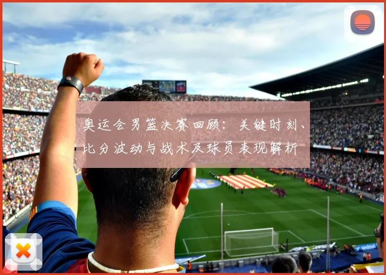 奥运会男篮决赛回顾：关键时刻、比分波动与战术及球员表现解析