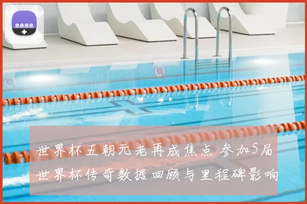 世界杯五朝元老再成焦点 参加5届世界杯传奇数据回顾与里程碑影响