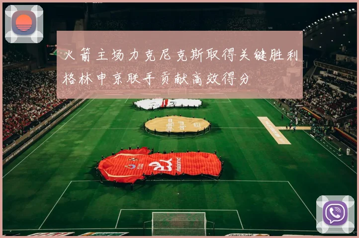 火箭主场力克尼克斯取得关键胜利格林申京联手贡献高效得分