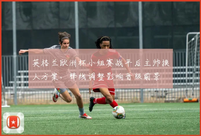 英格兰欧洲杯小组赛战平后主帅换人方案，锋线调整影响晋级前景