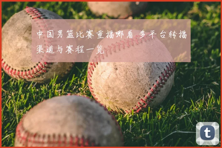 中国男篮比赛重播哪看 多平台转播渠道与赛程一览