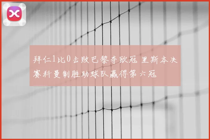 拜仁1比0击败巴黎夺欧冠 里斯本决赛科曼制胜助球队赢得第六冠