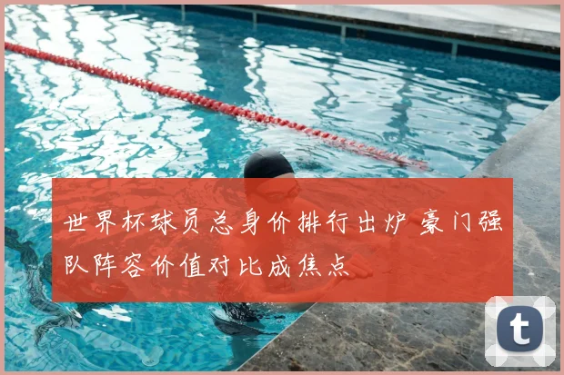 世界杯球员总身价排行出炉 豪门强队阵容价值对比成焦点