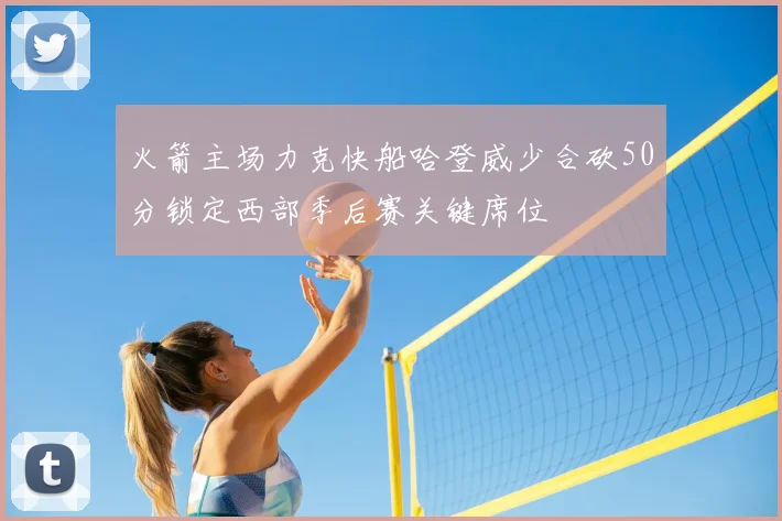 火箭主场力克快船哈登威少合砍50分锁定西部季后赛关键席位