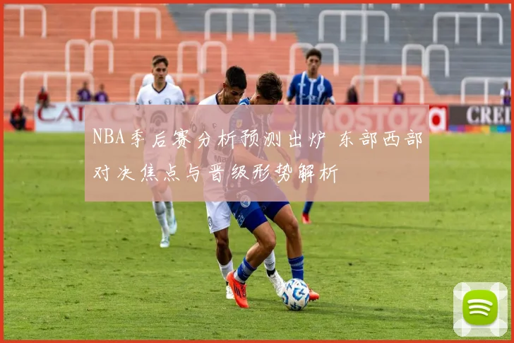 NBA季后赛分析预测出炉 东部西部对决焦点与晋级形势解析