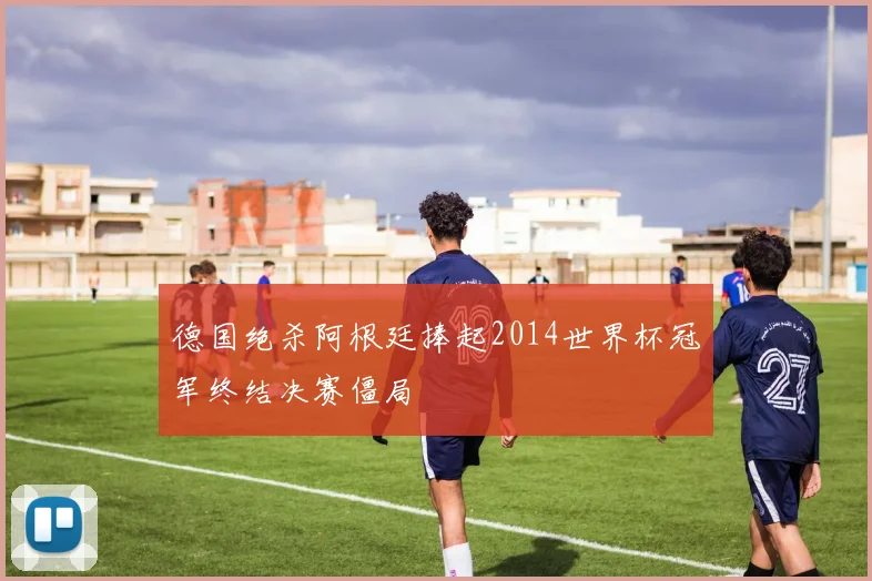 德国绝杀阿根廷捧起2014世界杯冠军终结决赛僵局