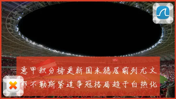 意甲积分榜更新国米稳居前列尤文那不勒斯紧追争冠格局趋于白热化