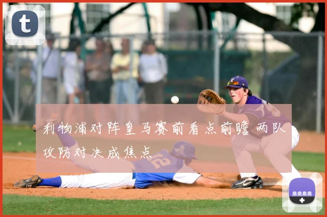 利物浦对阵皇马赛前看点前瞻 两队攻防对决成焦点