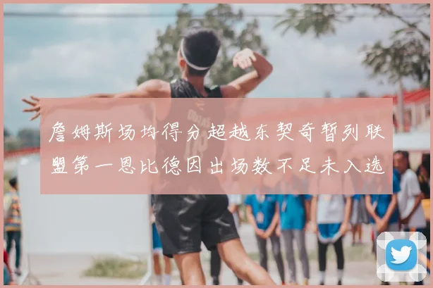 詹姆斯场均得分超越东契奇暂列联盟第一恩比德因出场数不足未入选榜单